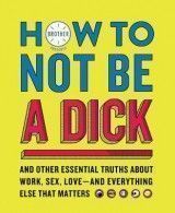How to Not Be a Dick: And Other Essential Truths about Work, Sex, Love--And Everything Else That Matters