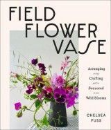 Field, Flower, Vase: Arranging and Crafting with Seasonal and Wild Blooms
