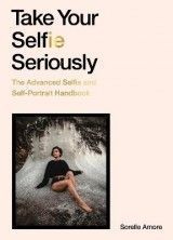 Take Your Selfie Seriously: The Advanced Selfie and Self-Portrait Handbook
